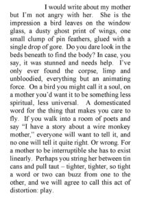 I would write about my mother but I’m not angry with her. She is the impression a bird leaves on the window glass, a dusty ghost print of wings, one small clump of pin feathers, glued with a single drop of gore. Do you dare look in the beds beneath to find the body? In case, you say, it was stunned and needs help. I’ve only ever found the corpse, limp and unbloodied, everything but an animating force. On a bird you might call it a soul, on a mother you’d want it to be something less spiritual, less universal. A domesticated word for the thing that makes you care to fly. If you walk into a room of poets and say “I have a story about a wire monkey mother,” everyone will want to tell it, and no one will tell it quite right. Or wrong. For a mother to be interruptible she has to exist linearly. Perhaps you string her between tin cans and pull taut – tighter, tighter, so tight a word or two can buzz from one to the other, and we will agree to call this act of distortion: play.